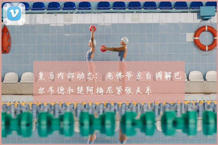 皇马内部动态：老佛爷亲自调解巴尔韦德和楚阿梅尼紧张关系
