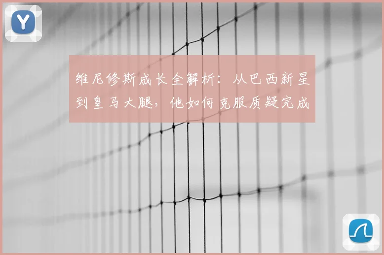 维尼修斯成长全解析:从巴西新星到皇马大腿,他如何克服质疑完成蜕变?