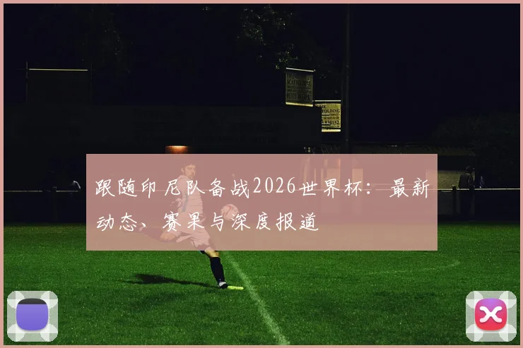 跟随印尼队备战2026世界杯：最新动态、赛果与深度报道