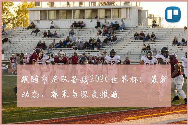 跟随印尼队备战2026世界杯:最新动态、赛果与深度报道