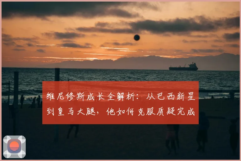 维尼修斯成长全解析：从巴西新星到皇马大腿，他如何克服质疑完成蜕变？