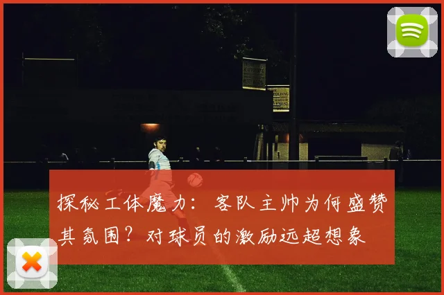 探秘工体魔力：客队主帅为何盛赞其氛围？对球员的激励远超想象