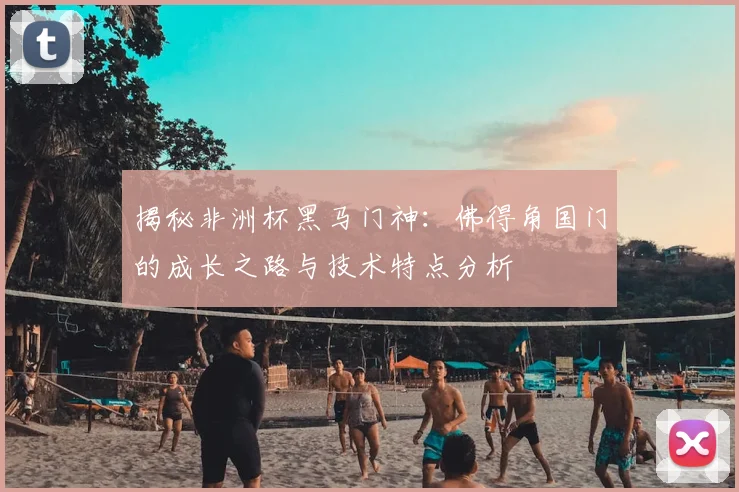 揭秘非洲杯黑马门神：佛得角国门的成长之路与技术特点分析