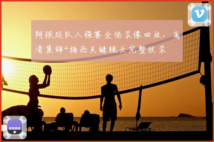 阿根廷队八强赛全场录像回放,高清集锦+梅西关键镜头完整收录