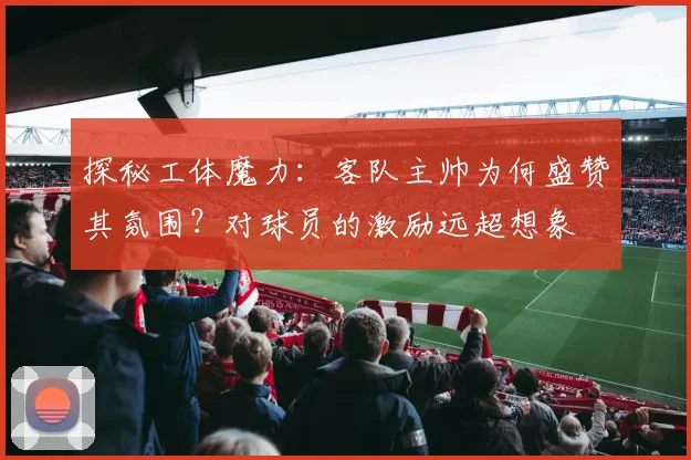 探秘工体魔力:客队主帅为何盛赞其氛围?对球员的激励远超想象